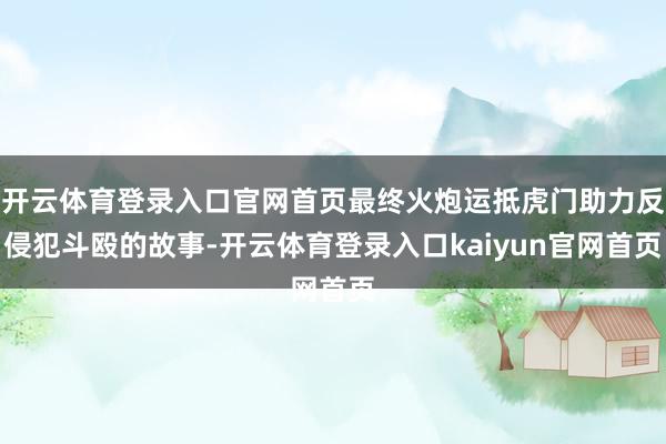开云体育登录入口官网首页最终火炮运抵虎门助力反侵犯斗殴的故事-开云体育登录入口kaiyun官网首页