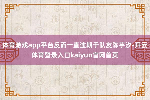 体育游戏app平台反而一直逾期于队友陈芋汐-开云体育登录入口kaiyun官网首页
