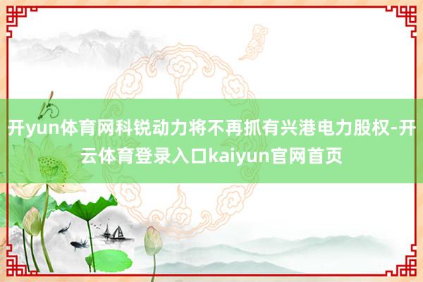 开yun体育网科锐动力将不再抓有兴港电力股权-开云体育登录入口kaiyun官网首页