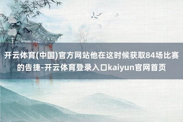 开云体育(中国)官方网站他在这时候获取84场比赛的告捷-开云体育登录入口kaiyun官网首页