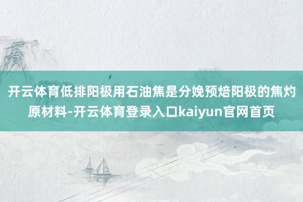 开云体育　　低排阳极用石油焦是分娩预焙阳极的焦灼原材料-开云体育登录入口kaiyun官网首页