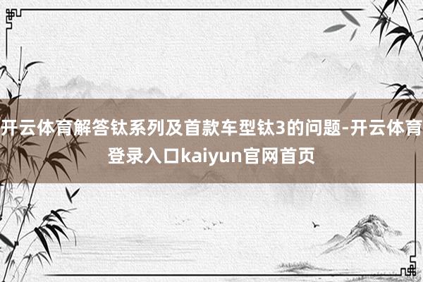 开云体育解答钛系列及首款车型钛3的问题-开云体育登录入口kaiyun官网首页