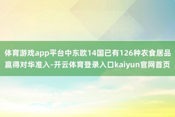 体育游戏app平台中东欧14国已有126种农食居品赢得对华准入-开云体育登录入口kaiyun官网首页