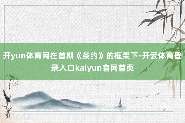 开yun体育网在首期《条约》的框架下-开云体育登录入口kaiyun官网首页