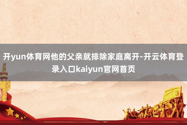 开yun体育网他的父亲就排除家庭离开-开云体育登录入口kaiyun官网首页