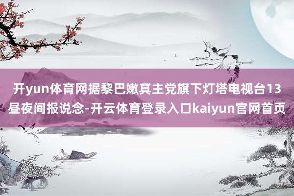 开yun体育网　　据黎巴嫩真主党旗下灯塔电视台13昼夜间报说念-开云体育登录入口kaiyun官网首页