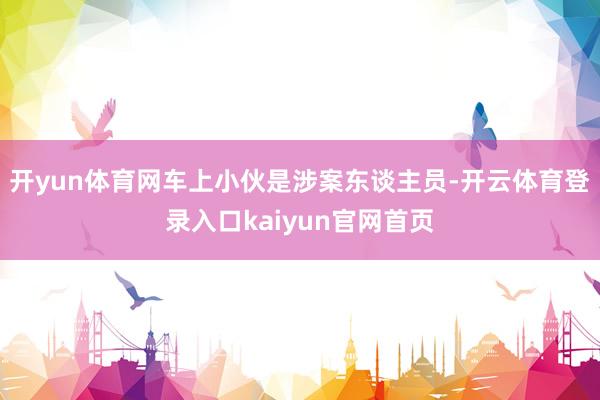 开yun体育网车上小伙是涉案东谈主员-开云体育登录入口kaiyun官网首页