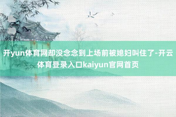 开yun体育网却没念念到上场前被媳妇叫住了-开云体育登录入口kaiyun官网首页