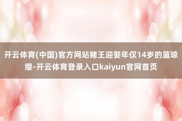 开云体育(中国)官方网站赌王迎娶年仅14岁的蓝琼缨-开云体育登录入口kaiyun官网首页