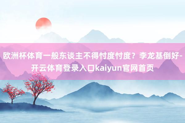 欧洲杯体育一般东谈主不得忖度忖度？李龙基倒好-开云体育登录入口kaiyun官网首页