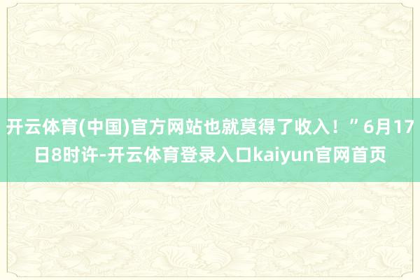 开云体育(中国)官方网站也就莫得了收入！”6月17日8时许-开云体育登录入口kaiyun官网首页