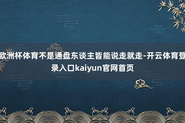 欧洲杯体育不是通盘东谈主皆能说走就走-开云体育登录入口kaiyun官网首页