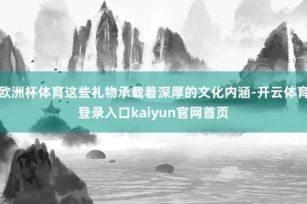 欧洲杯体育这些礼物承载着深厚的文化内涵-开云体育登录入口kaiyun官网首页