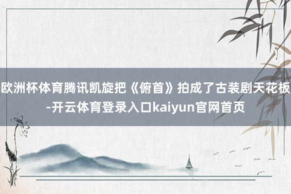 欧洲杯体育腾讯凯旋把《俯首》拍成了古装剧天花板-开云体育登录入口kaiyun官网首页