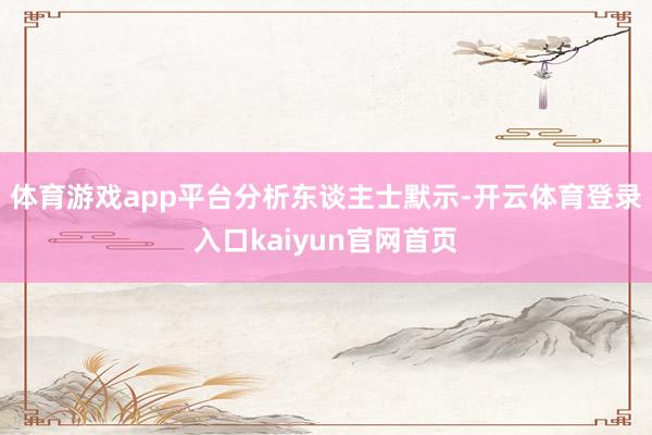 体育游戏app平台　　分析东谈主士默示-开云体育登录入口kaiyun官网首页