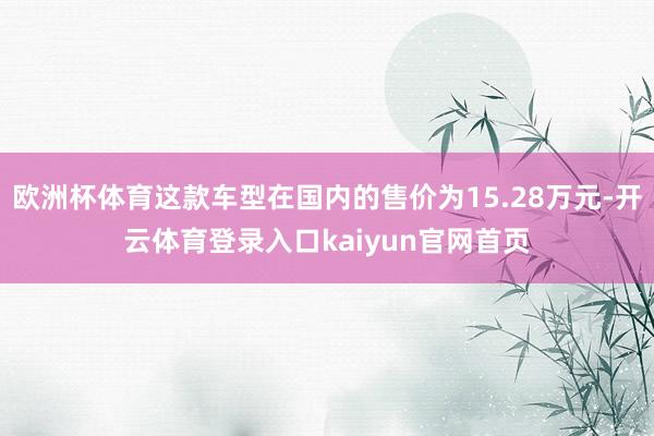 欧洲杯体育这款车型在国内的售价为15.28万元-开云体育登录入口kaiyun官网首页