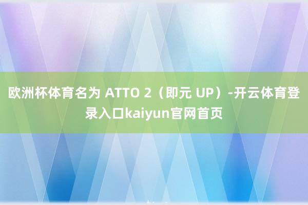 欧洲杯体育名为 ATTO 2（即元 UP）-开云体育登录入口kaiyun官网首页
