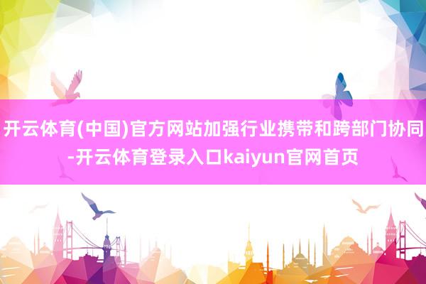 开云体育(中国)官方网站加强行业携带和跨部门协同-开云体育登录入口kaiyun官网首页