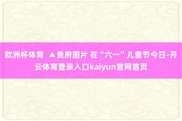 欧洲杯体育  ▲贵府图片 在“六一”儿童节今日-开云体育登录入口kaiyun官网首页
