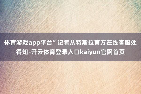 体育游戏app平台”　　记者从特斯拉官方在线客服处得知-开云体育登录入口kaiyun官网首页