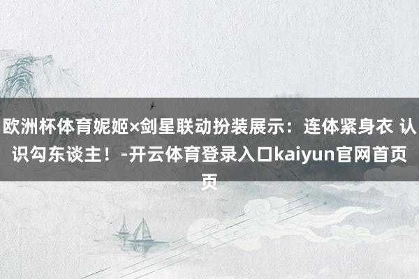 欧洲杯体育妮姬×剑星联动扮装展示：连体紧身衣 认识勾东谈主！-开云体育登录入口kaiyun官网首页