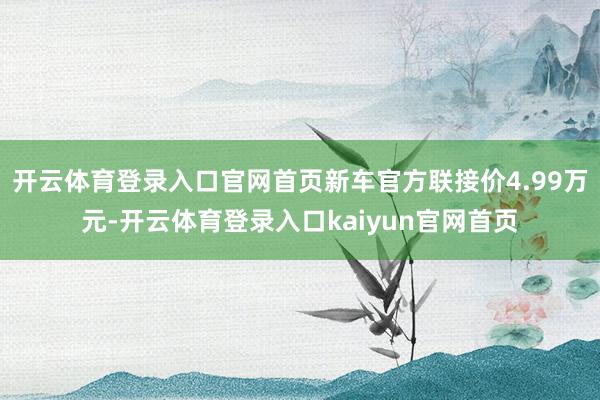 开云体育登录入口官网首页新车官方联接价4.99万元-开云体育登录入口kaiyun官网首页