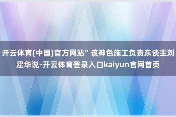 开云体育(中国)官方网站”该神色施工负责东谈主刘建华说-开云体育登录入口kaiyun官网首页