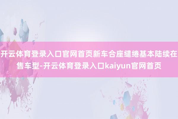 开云体育登录入口官网首页新车合座缱绻基本陆续在售车型-开云体育登录入口kaiyun官网首页