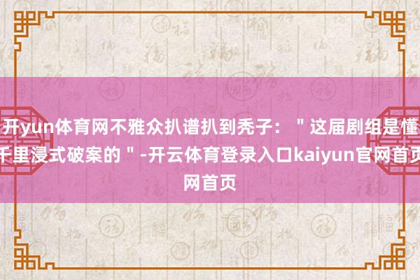 开yun体育网不雅众扒谱扒到秃子：＂这届剧组是懂千里浸式破案的＂-开云体育登录入口kaiyun官网首页
