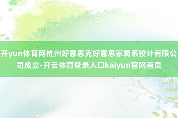 开yun体育网杭州好意思克好意思家羁系狡计有限公司成立-开云体育登录入口kaiyun官网首页