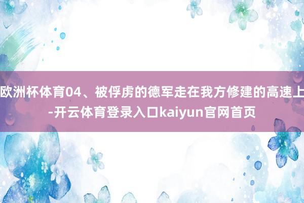欧洲杯体育04、被俘虏的德军走在我方修建的高速上-开云体育登录入口kaiyun官网首页