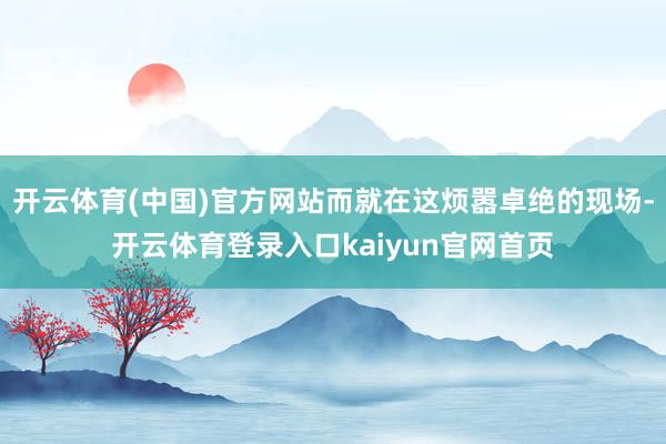 开云体育(中国)官方网站而就在这烦嚣卓绝的现场-开云体育登录入口kaiyun官网首页