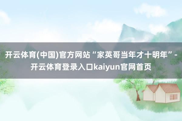 开云体育(中国)官方网站“家英哥当年才十明年”-开云体育登录入口kaiyun官网首页