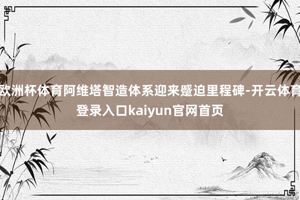 欧洲杯体育阿维塔智造体系迎来蹙迫里程碑-开云体育登录入口kaiyun官网首页