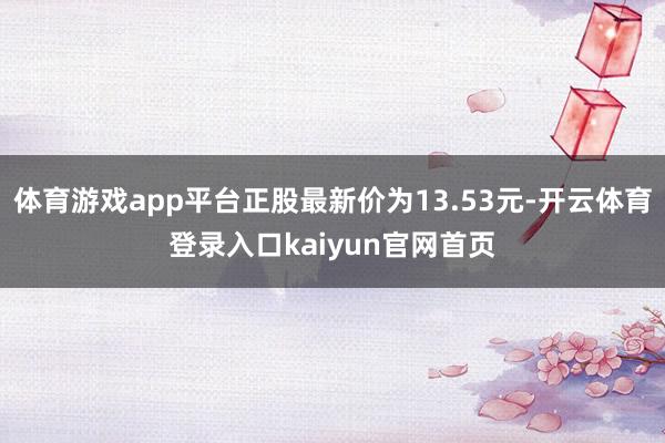体育游戏app平台正股最新价为13.53元-开云体育登录入口kaiyun官网首页