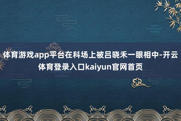 体育游戏app平台在科场上被吕晓禾一眼相中-开云体育登录入口kaiyun官网首页