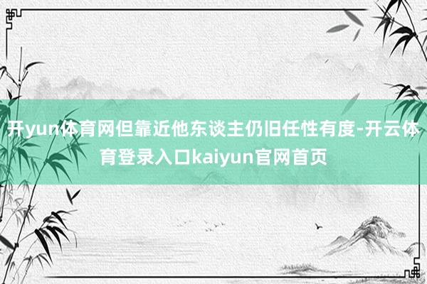 开yun体育网但靠近他东谈主仍旧任性有度-开云体育登录入口kaiyun官网首页