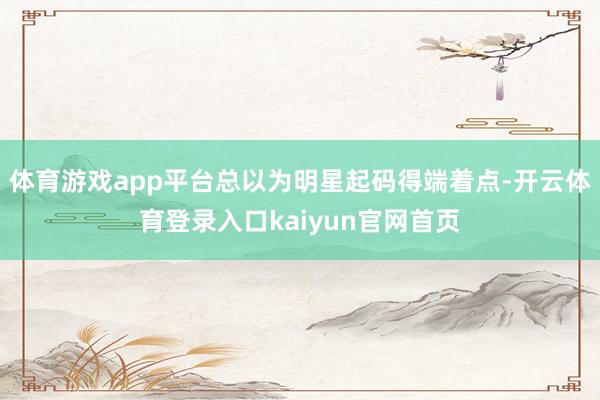 体育游戏app平台总以为明星起码得端着点-开云体育登录入口kaiyun官网首页