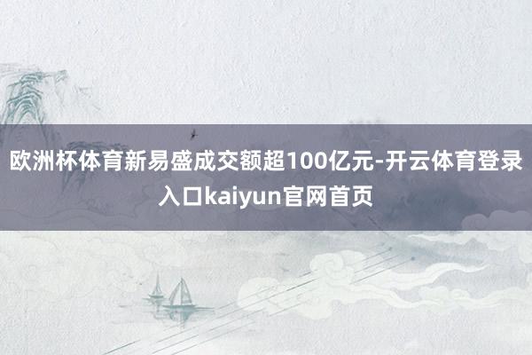 欧洲杯体育新易盛成交额超100亿元-开云体育登录入口kaiyun官网首页