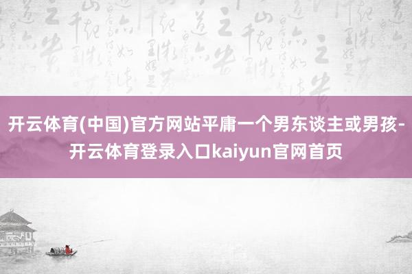 开云体育(中国)官方网站平庸一个男东谈主或男孩-开云体育登录入口kaiyun官网首页