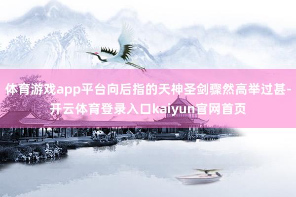 体育游戏app平台向后指的天神圣剑骤然高举过甚-开云体育登录入口kaiyun官网首页