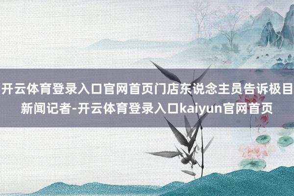 开云体育登录入口官网首页门店东说念主员告诉极目新闻记者-开云体育登录入口kaiyun官网首页