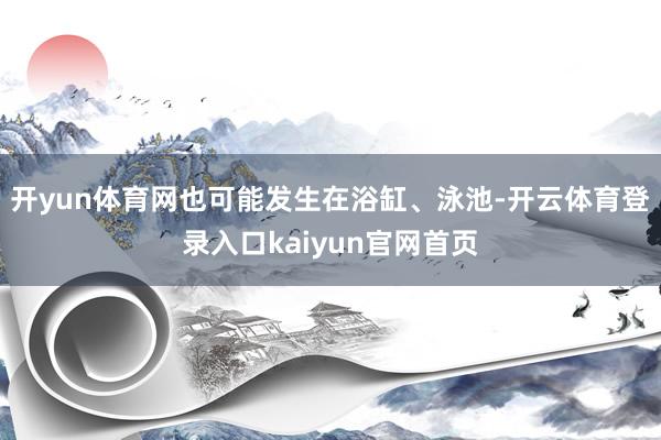 开yun体育网也可能发生在浴缸、泳池-开云体育登录入口kaiyun官网首页