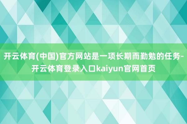 开云体育(中国)官方网站是一项长期而勤勉的任务-开云体育登录入口kaiyun官网首页