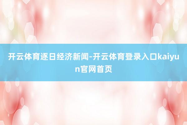 开云体育逐日经济新闻-开云体育登录入口kaiyun官网首页