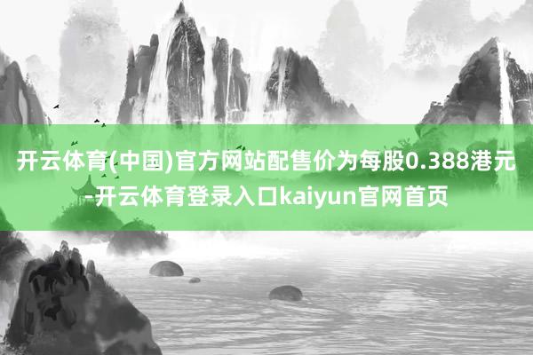 开云体育(中国)官方网站配售价为每股0.388港元-开云体育登录入口kaiyun官网首页