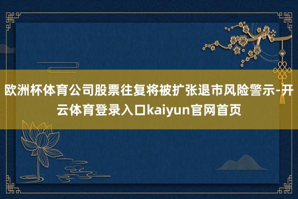 欧洲杯体育公司股票往复将被扩张退市风险警示-开云体育登录入口kaiyun官网首页
