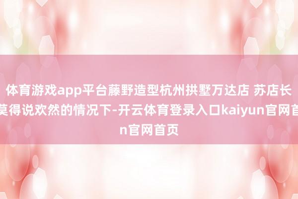 体育游戏app平台藤野造型杭州拱墅万达店 苏店长：莫得说欢然的情况下-开云体育登录入口kaiyun官网首页