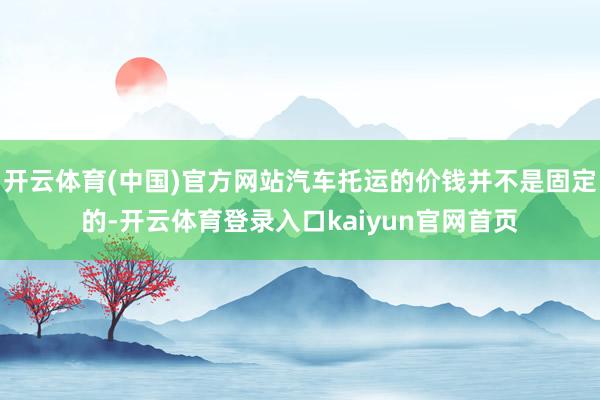 开云体育(中国)官方网站汽车托运的价钱并不是固定的-开云体育登录入口kaiyun官网首页