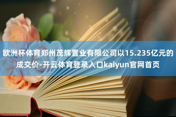 欧洲杯体育郑州茂辉置业有限公司以15.235亿元的成交价-开云体育登录入口kaiyun官网首页